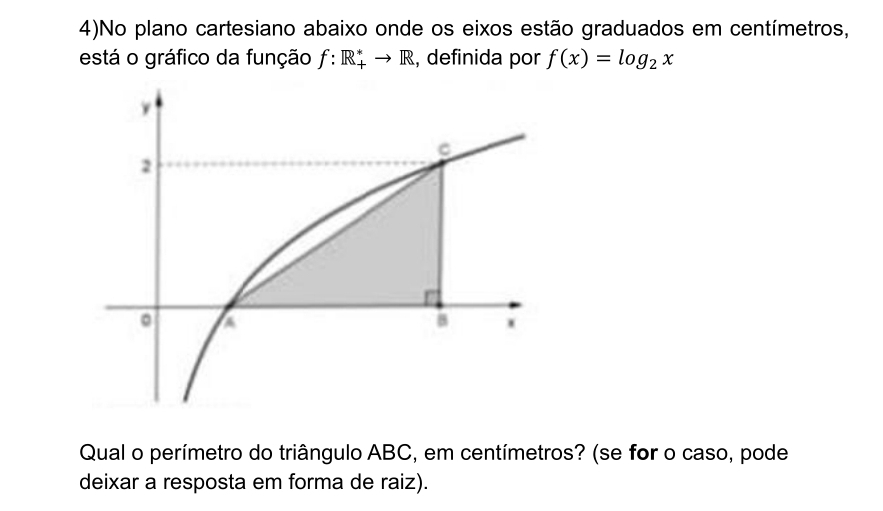 4)No plano cartesiano abaixo onde os eixos estão graduados em centímetros, 
está o gráfico da função f:R_+^*to R , definida por f(x)=log _2x
Qual o perímetro do triângulo ABC, em centímetros? (se for o caso, pode 
deixar a resposta em forma de raiz).