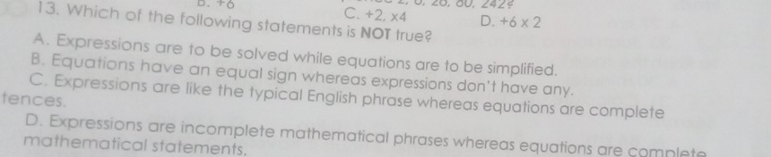 D、
20, 00, 2429
C. +2,* 4 D. +6* 2
13. Which of the following statements is NOT true?
A. Expressions are to be solved while equations are to be simplified.
B. Equations have an equal sign whereas expressions don't have any.
C. Expressions are like the typical English phrase whereas equations are complete
tences.
D. Expressions are incomplete mathematical phrases whereas equations are complete
mathematical statements.