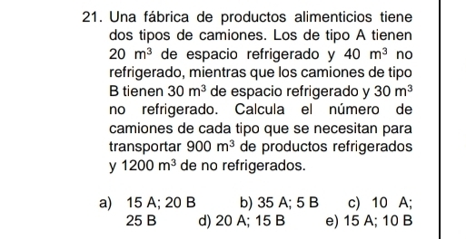 Una fábrica de productos alimenticios tiene
dos tipos de camiones. Los de tipo A tienen
20m^3 de espacio refrigerado y 40m^3 no
refrigerado, mientras que los camiones de tipo
B tienen 30m^3 de espacio refrigerado y 30m^3
no refrigerado. Calcula el número de
camiones de cada tipo que se necesitan para
transportar 900m^3 de productos refrigerados
y 1200m^3 de no refrigerados.
a) 15 A; 20 B b) 35 A; 5 B c) 10 A;
25 B d) 20 A; 15 B e) 15 A; 10 B