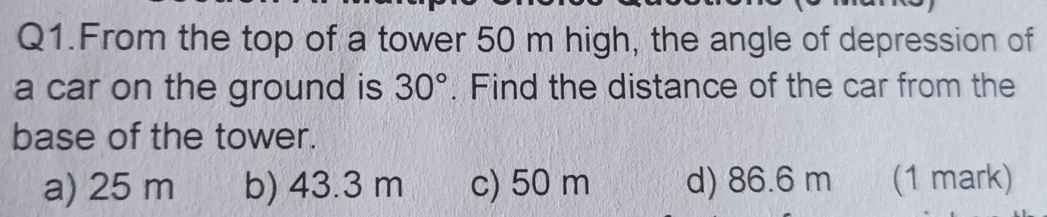 Q1.From the top of a tower 50 m high, the angle of depression of
a car on the ground is 30°. Find the distance of the car from the
base of the tower.
a) 25 m b) 43.3 m c) 50 m d) 86.6 m (1 mark)