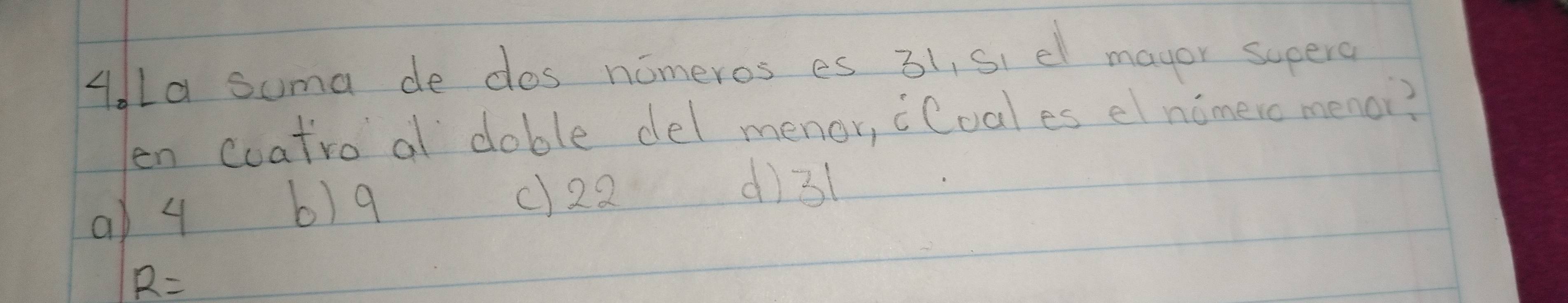 AdLa suma de dos nomeros es 31, si el mayor supere
en coatro a doble del menor, cCoales el nimero menoi?
d) 31
a) 4
b) 9 () 22
R=