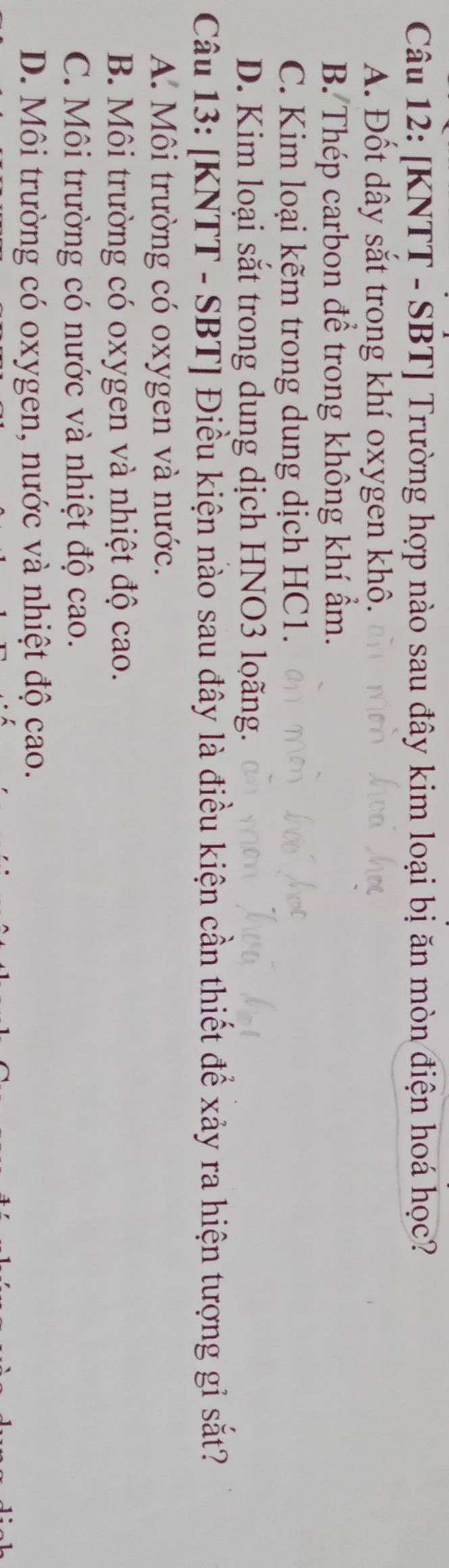 [KNTT - SBT] Trường hợp nào sau đây kim loại bị ăn mòn điện hoá học?
A. Đốt dây sắt trong khí oxygen khô.
B. Thép carbon để trong không khí ẩm.
C. Kim loại kẽm trong dung dịch HC1.
D. Kim loại sắt trong dung dịch HNO3 loãng.
Câu 13: [KNTT - SBT] Điều kiện nào sau đây là điều kiện cần thiết để xảy ra hiện tượng gỉ sắt?
A. Môi trường có oxygen và nước.
B. Môi trường có oxygen và nhiệt độ cao.
C. Môi trường có nước và nhiệt độ cao.
D. Môi trường có oxygen, nước và nhiệt độ cao.