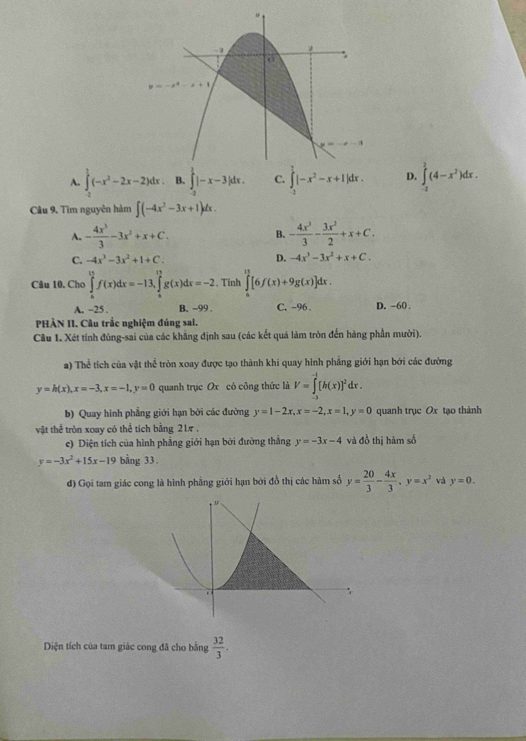 A. ∈tlimits _(-2)^(frac 3)4(-x^2-2x-2)dx. B. ∈tlimits _(-2)^2|-x-3|dx. C. ∈tlimits _(-2)^(frac 3)4|-x^2-x+1|dx. D. ∈tlimits _(-2)^2(4-x^2)dx.
Câu 9. Tìm nguyên hàm ∈t (-4x^2-3x+1)dx.
A. - 4x^3/3 -3x^2+x+C. B. - 4x^3/3 - 3x^2/2 +x+C.
C. -4x^3-3x^2+1+C. D. -4x^3-3x^2+x+C.
Câu 10. Cho ∈tlimits _0^((15)f(x)dx=-13,∈tlimits _0^(15)g(x)dx=-2. Tính ∈tlimits _0^(13)[6f(x)+9g(x)]dx.
A. −25 . B. −99 . C. -96 . D. -60 .
PHÀN II. Câu trắc nghiệm đúng sai.
Câu 1. Xét tỉnh đúng-sai của các khẵng định sau (các kết quả làm tròn đến hàng phần mười).
a) Thể tích của vật thể tròn xoay được tạo thành khi quay hình phẳng giới hạn bởi các đường
y=h(x),x=-3,x=-1,y=0 quanh trục Ox có công thức là V=∈tlimits _(-1)^(-1)[h(x)]^2)dx.
b) Quay hình phẳng giới hạn bởi các đường y=1-2x,x=-2,x=1,y=0 quanh trục Ox tạo thành
vật thể tròn xoay có thể tích bằng 21π .
c) Diện tích của hình phẳng giới hạn bởi đường thẳng y=-3x-4 và đồ thị hàm số
y=-3x^2+15x-19 bằng 33.
d) Gọi tam giác cong là hình phẳng giới hạn bởi đồ thị các hàm số y= 20/3 - 4x/3 ,y=x^2 và y=0.
Diện tích của tam giác cong đã cho bằng  32/3 .