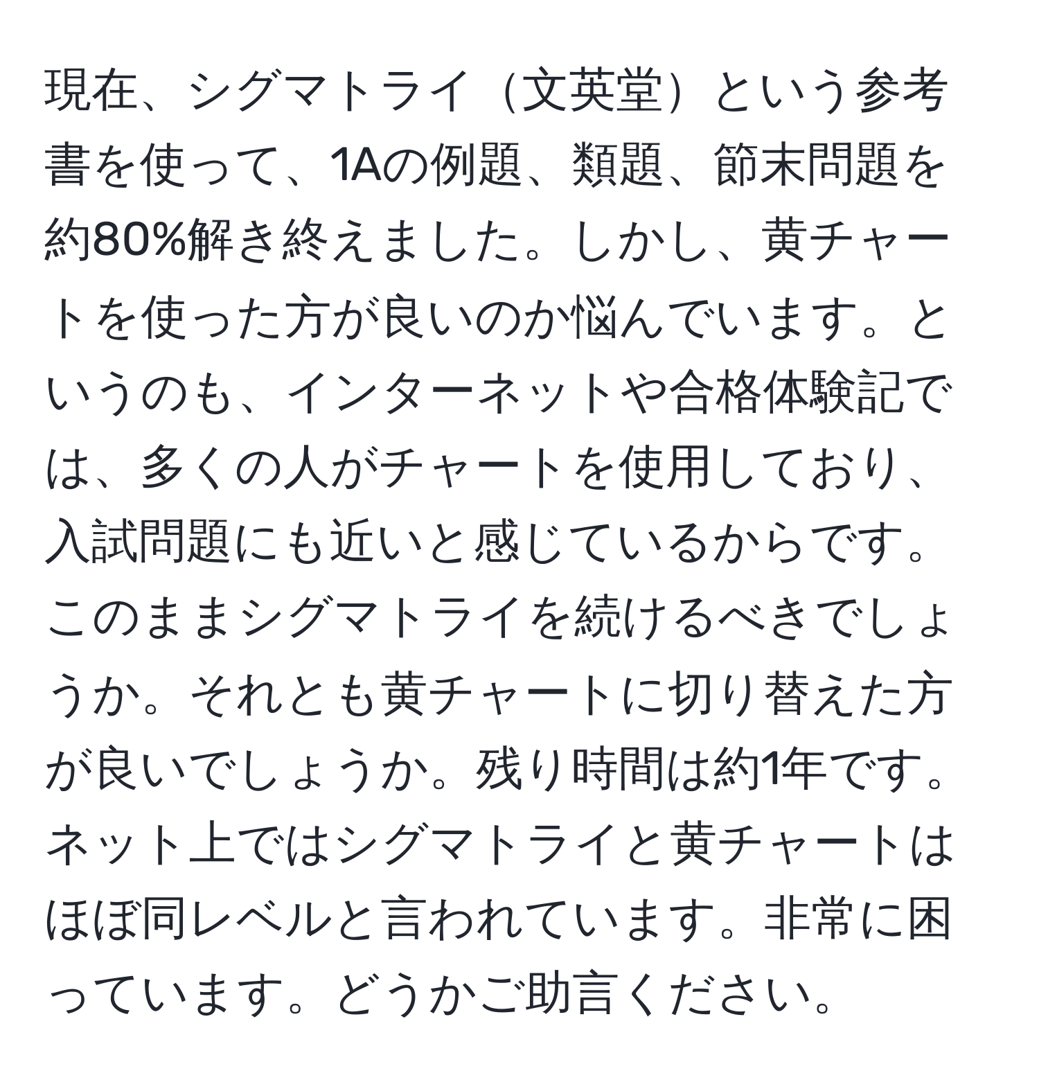 現在、シグマトライ文英堂という参考書を使って、1Aの例題、類題、節末問題を約80%解き終えました。しかし、黄チャートを使った方が良いのか悩んでいます。というのも、インターネットや合格体験記では、多くの人がチャートを使用しており、入試問題にも近いと感じているからです。このままシグマトライを続けるべきでしょうか。それとも黄チャートに切り替えた方が良いでしょうか。残り時間は約1年です。ネット上ではシグマトライと黄チャートはほぼ同レベルと言われています。非常に困っています。どうかご助言ください。