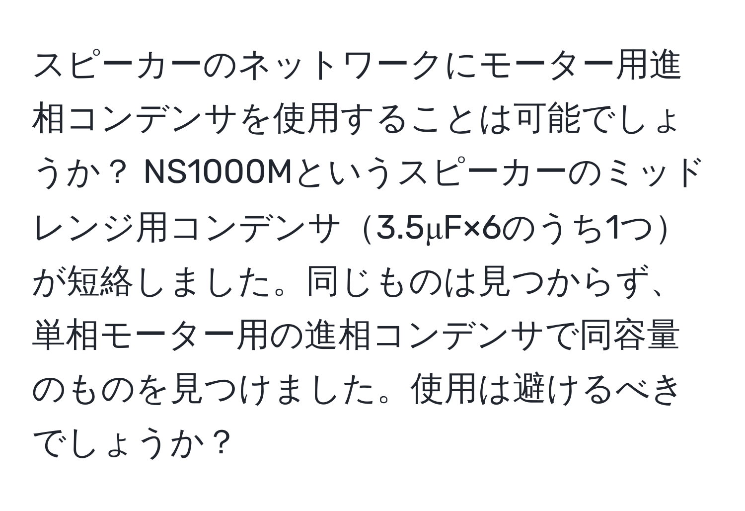 スピーカーのネットワークにモーター用進相コンデンサを使用することは可能でしょうか？ NS1000Mというスピーカーのミッドレンジ用コンデンサ3.5μF×6のうち1つが短絡しました。同じものは見つからず、単相モーター用の進相コンデンサで同容量のものを見つけました。使用は避けるべきでしょうか？