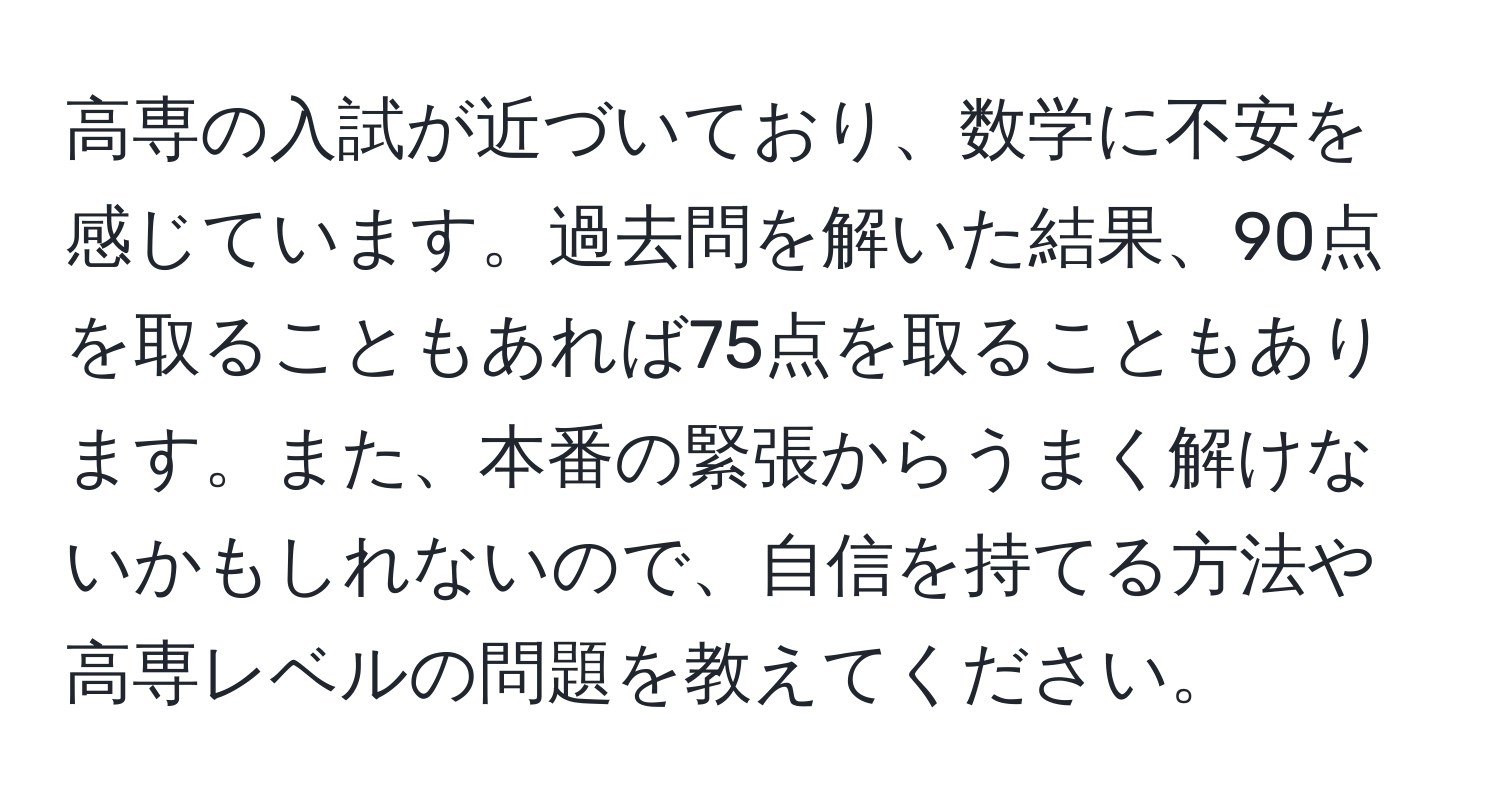 高専の入試が近づいており、数学に不安を感じています。過去問を解いた結果、90点を取ることもあれば75点を取ることもあります。また、本番の緊張からうまく解けないかもしれないので、自信を持てる方法や高専レベルの問題を教えてください。