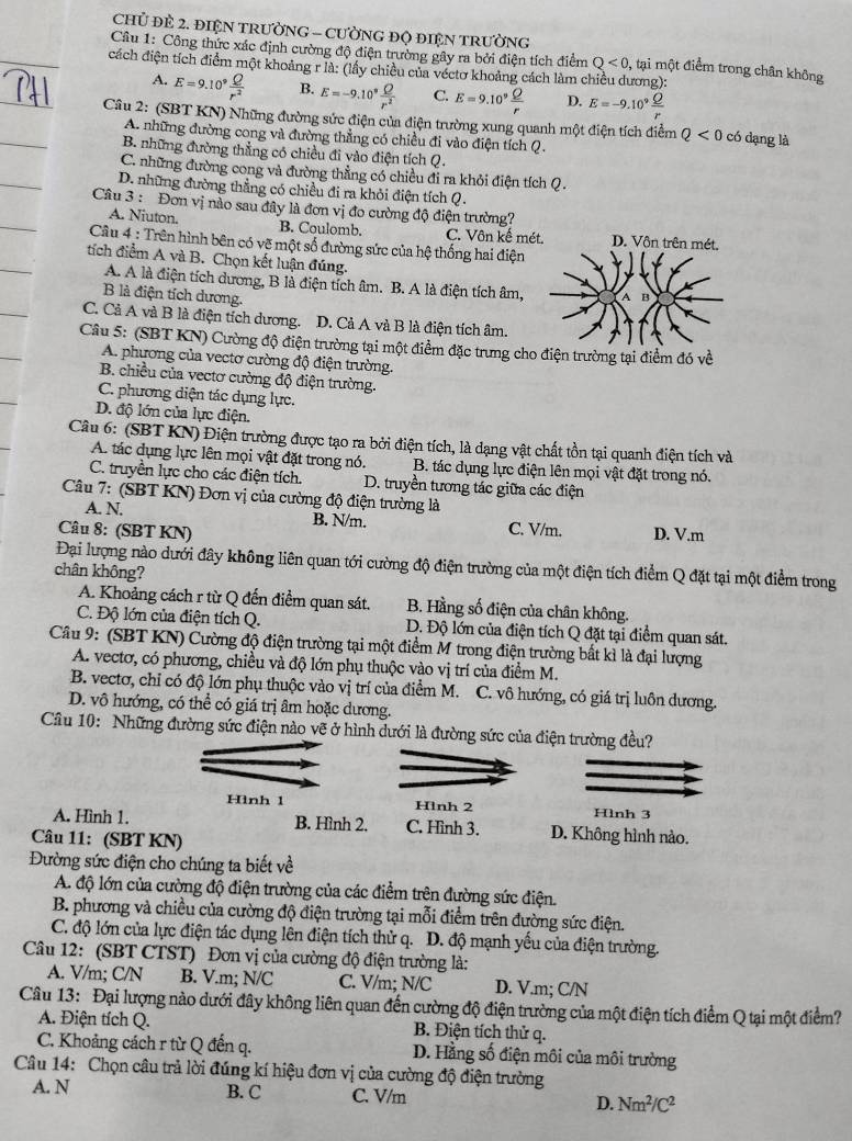 CHỦ ĐE 2. ĐIệN TRƯỜNG - CƯỜNG ĐQ ĐIệN TRườNG
Câu 1: Công thức xác định cường độ điện trường gây ra bởi điện tích điểm Q<0</tex> 0, tại một điểm trong chân không
cách điện tích điểm một khoảng r là: (lấy chiều của véctơ khoảng cách làm chiều dương):
A. E=9.10^9 Q/r^2  B. E=-9.10^9 Q/r^2  C. E=9.10^9 Q/r  D. E=-9.10^9 Q/r 
Cầu 2: (SBT KN) Những đường sức điện của điện trường xung quanh một điện tích điểm Q<0</tex> có dạng là
A. những đường cong và đường thẳng có chiều đi vào điện tích Q.
B. những đường thằng có chiều đi vào điện tích Q.
C. những đường cong và đường thẳng có chiều đi ra khỏi điện tích Q .
D. những đường thẳng có chiều đi ra khỏi điện tích Q.
Câu 3 : Đơn vị nào sau đây là đơn vị đo cường độ điện trường?
A. Niuton. B. Coulomb. C. Vôn kế mé
Cầu 4 : Trên hình bên có vẽ một số đường sức của hệ thống hai điện
tích điểm A và B. Chọn kết luận đúng.
A. A là điện tích dương, B là điện tích âm. B. A là điện tích âm,
B là điện tích dương.
C. Cả A và B là điện tích dương. D. Cả A và B là điện tích âm.
Câu 5: (SBT KN) Cường độ điện trường tại một điểm đặc trưng cho điện trường tại điểm đó về
A. phương của vectơ cường độ điện trường.
B. chiều của vectơ cường độ điện trường.
C. phương diện tác dụng lực.
D. độ lớn của lực điện.
Câu 6: (SBT KN) Điện trường được tạo ra bởi điện tích, là dạng vật chất tồn tại quanh điện tích và
A. tác dụng lực lên mọi vật đặt trong nó. B. tác dụng lực điện lên mọi vật đặt trong nó.
C. truyền lực cho các điện tích. D. truyền tương tác giữa các điện
Câu 7: (SBT KN) Đơn vị của cường độ điện trường là
A. N. B. N/m. C. V/m.
Câu 8: (SBT KN) D. V.m
Đại lượng nào dưới đây không liên quan tới cường độ điện trường của một điện tích điểm Q đặt tại một điểm trong
chân không?
A. Khoảng cách r từ Q đến điểm quan sát.  B. Hằng số điện của chân không.
C. Độ lớn của điện tích Q. D. Độ lớn của điện tích Q đặt tại điểm quan sát.
Câu 9: (SBT KN) Cường độ điện trường tại một điểm M trong điện trường bất kì là đại lượng
A. vectơ, có phương, chiều và độ lớn phụ thuộc vào vị trí của điểm M.
B. vectơ, chỉ có độ lớn phụ thuộc vào vị trí của điểm M. C. vô hướng, có giá trị luôn dương.
D. vô hướng, có thể có giá trị âm hoặc dương.
Cầu 10: Những đường sức điện nào vẽ ở hình dưới là đường sức của điện trường đều?
Hình 1 Hlnh 2 Hình 3
A. Hình 1. B. Hình 2. C. Hình 3. D. Không hình nào.
Câu 11: (SBT KN)
Đường sức điện cho chúng ta biết về
A. độ lớn của cường độ điện trường của các điểm trên đường sức điện.
B. phương và chiều của cường độ điện trường tại mỗi điểm trên đường sức điện.
C. độ lớn của lực điện tác dụng lên điện tích thử q. D. độ mạnh yếu của điện trường.
Câu 12: (SBT CTST) Đơn vị của cường độ điện trường là:
A. V/m; C/N B. V.m; N/C C. V/m; N/C D. V.m; C/N
Câu 13: Đại lượng nào dưới đây không liên quan đến cường độ điện trường của một điện tích điểm Q tại một điểm?
A. Điện tích Q. B. Điện tích thử q.
C. Khoảng cách r từ Q đến q. D. Hằng số điện môi của môi trường
Câu 14: Chọn câu trả lời đúng kí hiệu đơn vị của cường độ điện trường
A. N B. C C. V/m D. Nm^2/C^2