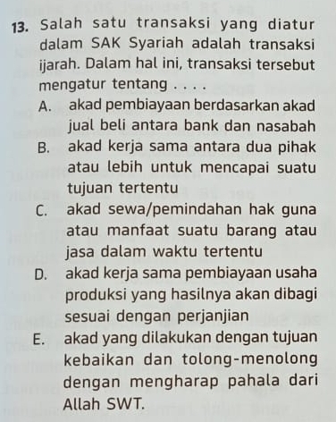 Salah satu transaksi yang diatur
dalam SAK Syariah adalah transaksi
ijarah. Dalam hal ini, transaksi tersebut
mengatur tentang . . . .
A. akad pembiayaan berdasarkan akad
jual beli antara bank dan nasabah
B. akad kerja sama antara dua pihak
atau lebih untuk mencapai suatu
tujuan tertentu
C. akad sewa/pemindahan hak guna
atau manfaat suatu barang atau
jasa dalam waktu tertentu
D. akad kerja sama pembiayaan usaha
produksi yang hasilnya akan dibagi
sesuai dengan perjanjian
E. akad yang dilakukan dengan tujuan
kebaikan dan tolong-menolong
dengan mengharap pahala dari
Allah SWT.