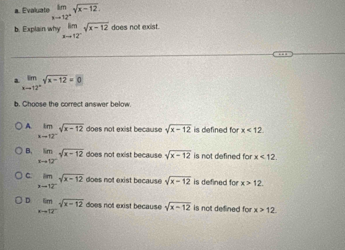 Evaluate limlimits _xto 12^+sqrt(x-12). 
b. Explain why limlimits _xto 12^-sqrt(x-12) does not exist.
a. limlimits _xto 12^+sqrt(x-12)=0
b. Choose the correct answer below.
A. limlimits _xto 12^-sqrt(x-12) does not exist because sqrt(x-12) is defined for x<12</tex>.
B. limlimits _xto 12^-sqrt(x-12) does not exist because sqrt(x-12) is not defined for x<12</tex>.
C. limlimits _xto 12^-sqrt(x-12) does not exist because sqrt(x-12) is defined for x>12.
D limlimits _xto 12^-sqrt(x-12) does not exist because sqrt(x-12) is not defined for x>12.