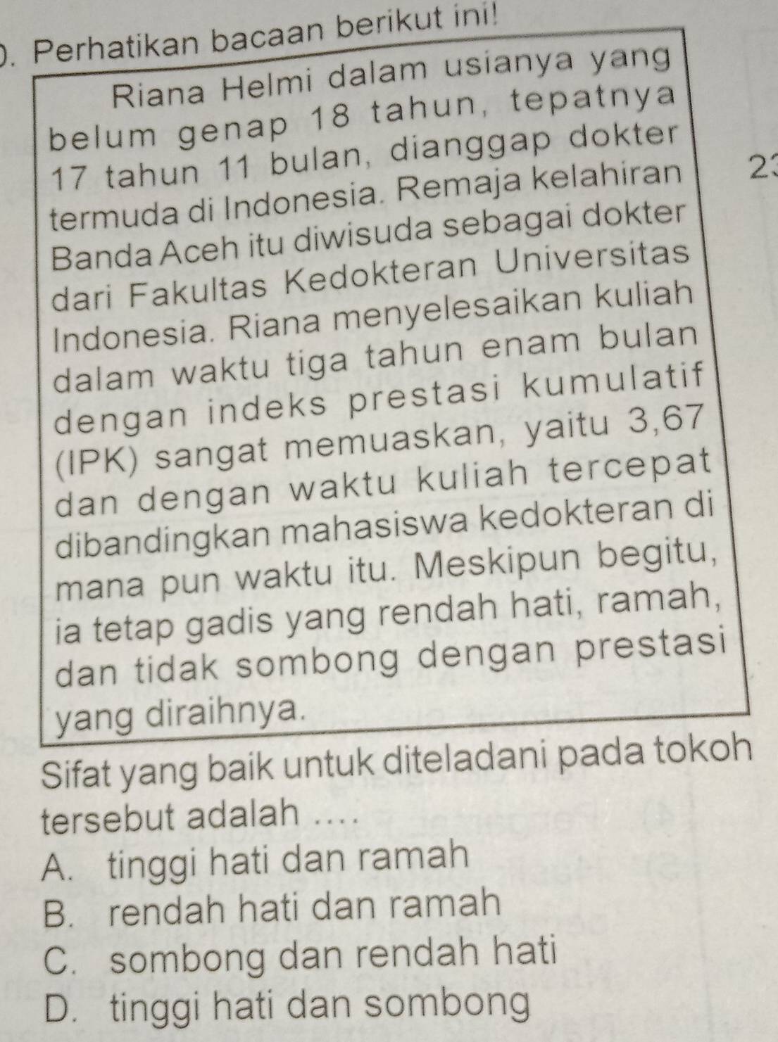 Perhatikan bacaan berikut ini!
Riana Helmi dalam usianya yang
belum genap 18 tahun, tepatnya
17 tahun 11 bulan, dianggap dokter
termuda di Indonesia. Remaja kelahiran 23
Banda Aceh itu diwisuda sebagai dokter
dari Fakultas Kedokteran Universitas
Indonesia. Riana menyelesaikan kuliah
dalam waktu tiga tahun enam bulan
dengan indeks prestasi kumulatif
(IPK) sangat memuaskan, yaitu 3, 67
dan dengan waktu kuliah tercepat
dibandingkan mahasiswa kedokteran di
mana pun waktu itu. Meskipun begitu,
ia tetap gadis yang rendah hati, ramah,
dan tidak sombong dengan prestasi
yang diraihnya.
Sifat yang baik untuk diteladani pada tokoh
tersebut adalah ...
A. tinggi hati dan ramah
B. rendah hati dan ramah
C. sombong dan rendah hati
D. tinggi hati dan sombong