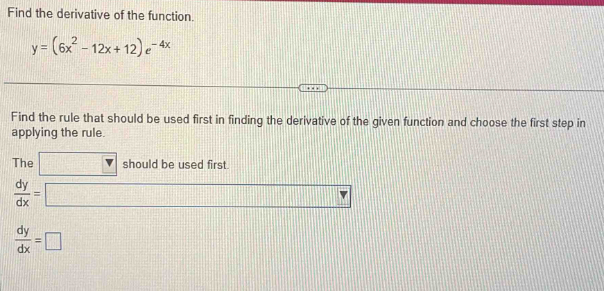 Find the derivative of the function.
y=(6x^2-12x+12)e^(-4x)
Find the rule that should be used first in finding the derivative of the given function and choose the first step in 
applying the rule. 
The □ v should be used first
 dy/dx = □
 dy/dx =□