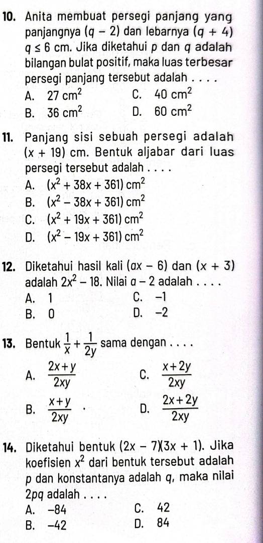 Anita membuat persegi panjang yang
panjangnya (q-2) dan lebarnya (q+4)
q≤ 6cm. Jika diketahui p dan q adalah
bilangan bulat positif, maka luas terbesar
persegi panjang tersebut adalah . . . .
A. 27cm^2 C. 40cm^2
B. 36cm^2 D. 60cm^2
11. Panjang sisi sebuah persegi adalah
(x+19)cm. Bentuk aljabar dari luas
persegi tersebut adalah . . . .
A. (x^2+38x+361)cm^2
B. (x^2-38x+361)cm^2
C. (x^2+19x+361)cm^2
D. (x^2-19x+361)cm^2
12. Diketahui hasil kali (ax-6) dan (x+3)
adalah 2x^2-18. Nilai a-2 adalah . . . .
A. 1 C. -1
B. 0 D. -2
13. Bentuk  1/x + 1/2y  sama dengan . . . .
A.  (2x+y)/2xy  C.  (x+2y)/2xy 
B.  (x+y)/2xy ·  (2x+2y)/2xy 
D.
14. Diketahui bentuk (2x-7)(3x+1). Jika
koefisien x^2 dari bentuk tersebut adalah
p dan konstantanya adalah q, maka nilai
2pq adalah . . . .
A. -84 C. 42
B. -42 D. 84