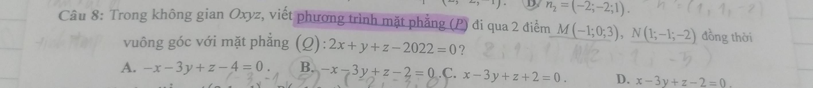 n_2=(-2;-2;1). 
Câu 8: Trong không gian Oxyz, viết phương trình mặt phẳng (P) đi qua 2 điểm M(-1;0;3), N(1;-1;-2) đồng thời
vuông góc với mặt phẳng (Q): 2x+y+z-2022=0 ?
A. -x-3y+z-4=0 B. -x-3y+z-2=0 .C. x-3y+z+2=0.
D. x-3y+z-2=0