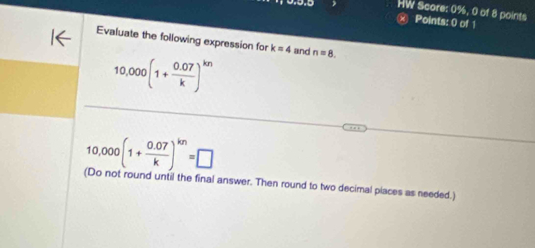 HW Score: 0%, 0 of 8 points 
Ⓧ Points: 0 of 1 
Evaluate the following expression for k=4 and n=8.
10,000(1+ (0.07)/k )^kn
10,000(1+ (0.07)/k )^kn=□
(Do not round until the final answer. Then round to two decimal places as needed.)