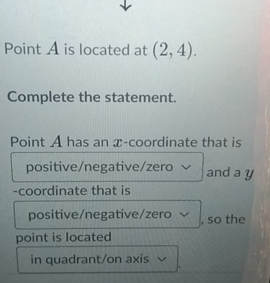 Point A is located at (2,4). 
Complete the statement. 
Point A has an x-coordinate that is 
positive/negative/zero and a y
-coordinate that is 
positive/negative/zero , so the 
point is located 
in quadrant/on axis