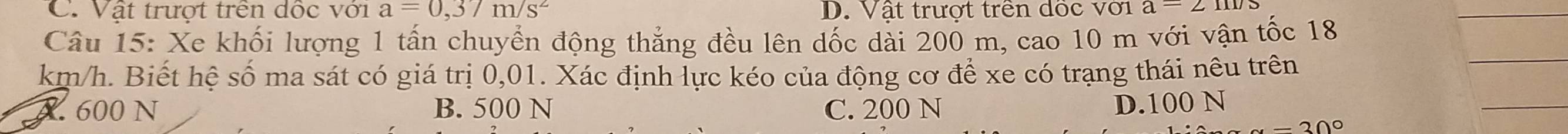 C. Vật trượt trên dốc với a=0,37m/s^2 D. Vật trượt trên dốc với a=2m/s
Câu 15: Xe khối lượng 1 tấn chuyển động thẳng đều lên dốc dài 200 m, cao 10 m với vận tốc 18
km/h. Biết hệ số ma sát có giá trị 0,01. Xác định lực kéo của động cơ để xe có trạng thái nêu trên
X. 600 N B. 500 N C. 200 N D. 100 N
-30°