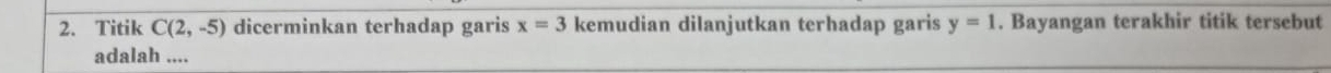 Titik C(2,-5) dicerminkan terhadap garis x=3 kemudian dilanjutkan terhadap garis y=1. Bayangan terakhir titik tersebut 
adalah ....