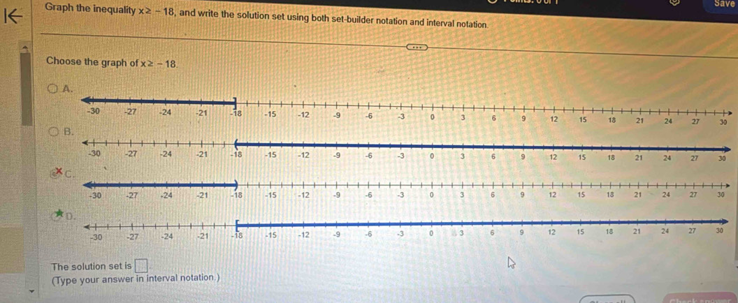 Save 
Graph the inequality x≥ -18 , and write the solution set using both set-builder notation and interval notation. 
Choose the graph of x≥ -18
The solution set is □. 
(Type your answer in interval notation.)