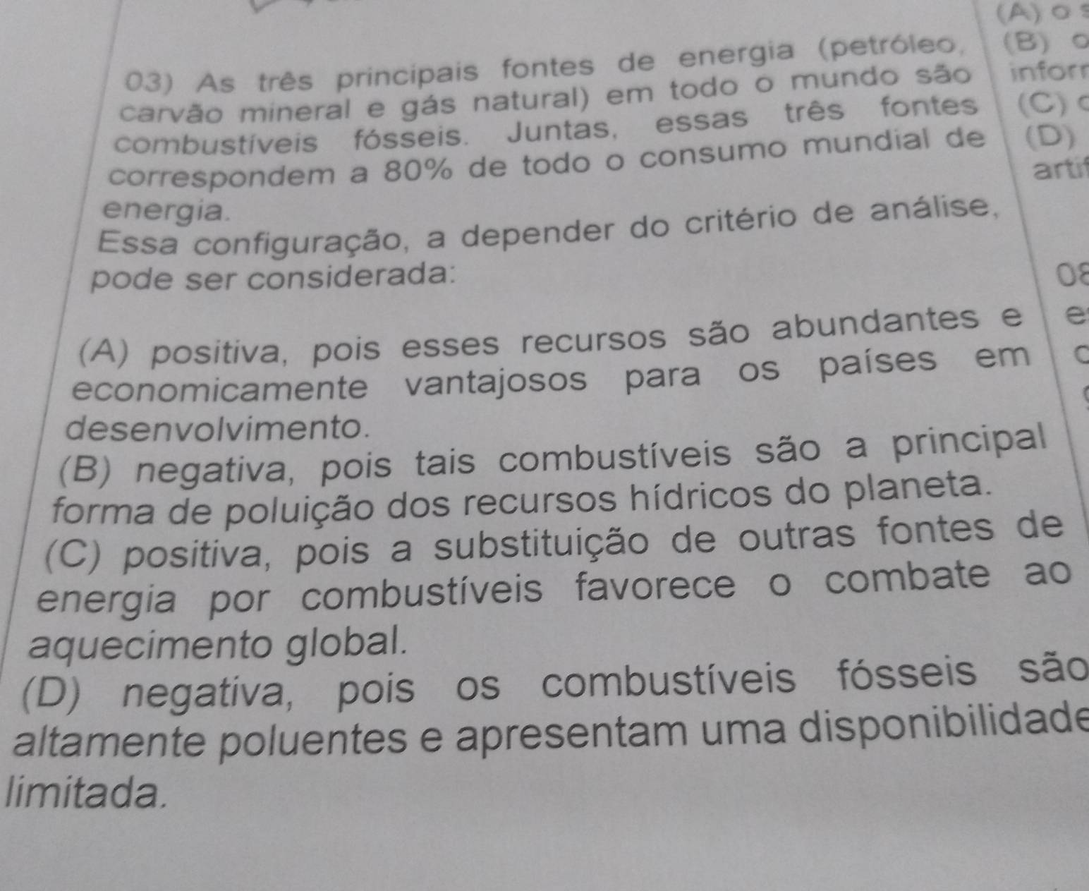 As três principais fontes de energia (petróleo, (B) 0
carvão mineral e gás natural) em todo o mundo são infor
combustíveis fósseis. Juntas, essas três fontes (C)
correspondem a 80% de todo o consumo mundial de (D)
artif
energia.
Essa configuração, a depender do critério de análise,
pode ser considerada: 08
(A) positiva, pois esses recursos são abundantes e e
economicamente vantajosos para os países em C
desenvolvimento.
(B) negativa, pois tais combustíveis são a principal
forma de poluição dos recursos hídricos do planeta.
(C) positiva, pois a substituição de outras fontes de
energia por combustíveis favorece o combate ao
aquecimento global.
(D) negativa, pois os combustíveis fósseis são
altamente poluentes e apresentam uma disponibilidade
limitada.