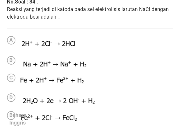 No.Soal : 34 .
Reaksi yang terjadi di katoda pada sel elektrolisis larutan NaCl dengan
elektroda besi adalah...
A
2H^++2Cl^-to 2HCl
B
Na+2H^+to Na^++H_2
C Fe+2H^+to Fe^(2+)+H_2
D
2H_2O+2eto 2OH^-+H_2
Ba^(ha)Fe^(2+)+2Cl^-to FeCl_2
Inggris