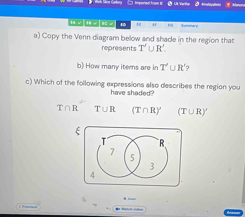 a|^ Games Web Slice Gallery Imported From IE Uk Vartha 4malayalees Manora
5A 5B 5C 5D 5E 5F 5G Summary
a) Copy the Venn diagram below and shade in the region that
represents T'∪ R'. 
b) How many items are in T'∪ R' ?
c) Which of the following expressions also describes the region you
have shaded?
T∩ R T∪ R (T∩ R)' (T∪ R)'
ξ
Q, Zoom
( Previous 1 Watch video Answer