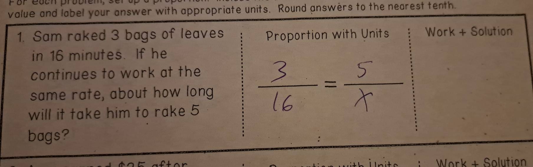 por eocn proór 
value and label your answer with appropriate units. Round answers to the nearest tenth. 
1. Sam raked 3 bags of leaves Proportion with Units Work + Solution 
in 16 minutes. If he 
continues to work at the 
same rate, about how long 
will it take him to rake 5
bags? 
Work + Solution