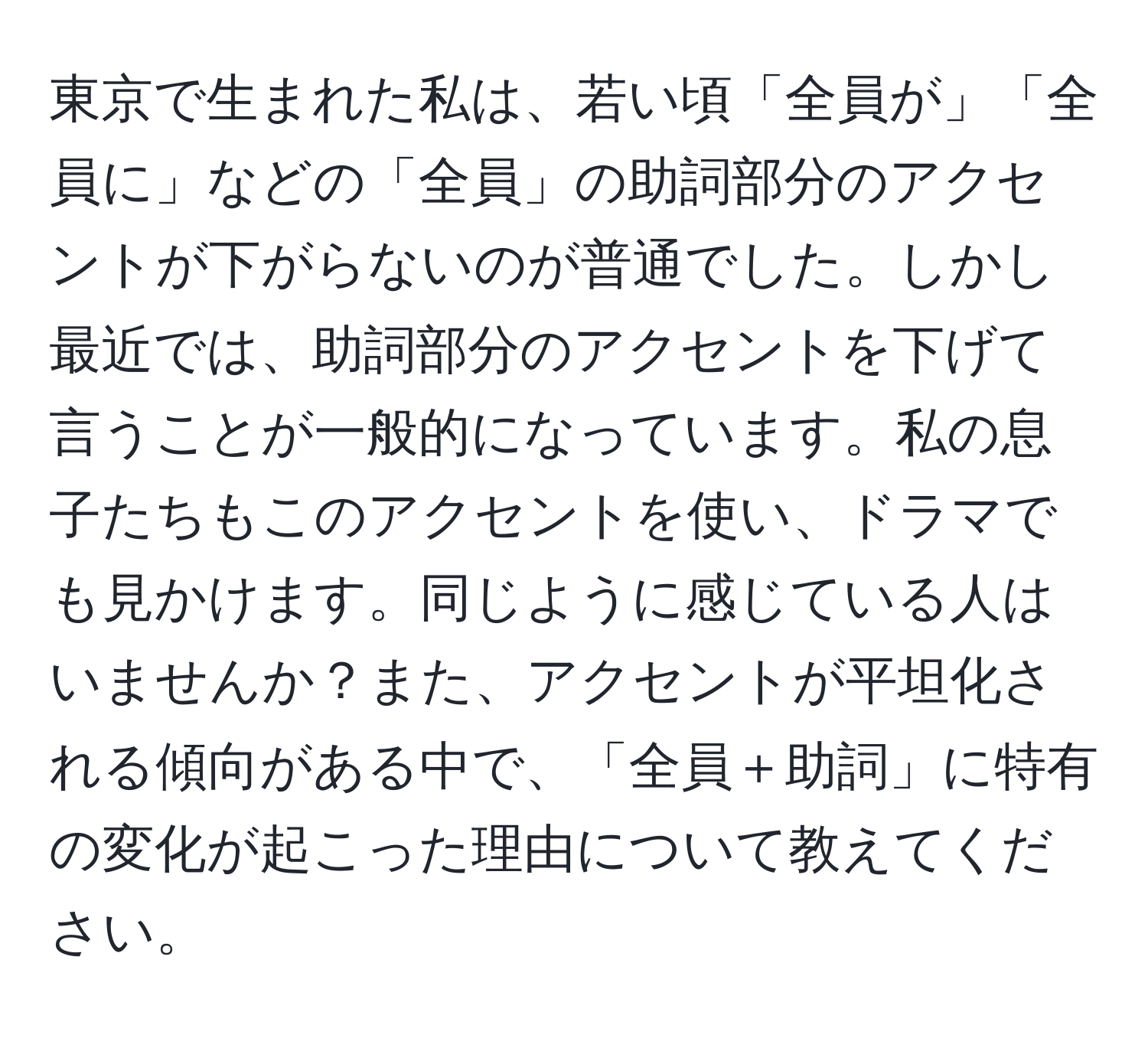 東京で生まれた私は、若い頃「全員が」「全員に」などの「全員」の助詞部分のアクセントが下がらないのが普通でした。しかし最近では、助詞部分のアクセントを下げて言うことが一般的になっています。私の息子たちもこのアクセントを使い、ドラマでも見かけます。同じように感じている人はいませんか？また、アクセントが平坦化される傾向がある中で、「全員＋助詞」に特有の変化が起こった理由について教えてください。