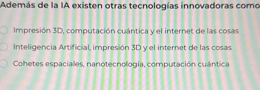 Además de la IA existen otras tecnologías innovadoras como
Impresión 3D, computación cuántica y el internet de las cosas
Inteligencia Artificial, impresión 3D y el internet de las cosas
Cohetes espaciales, nanotecnología, computación cuántica