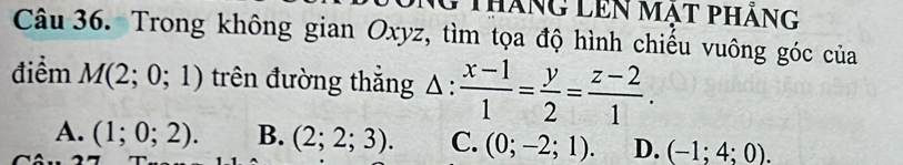 Tháng lên mạt pháng
Câu 36. Trong không gian Oxyz, tìm tọa độ hình chiếu vuông góc của
điểm M(2;0;1) trên đường thắng Δ :  (x-1)/1 = y/2 = (z-2)/1 .
A. (1;0;2). B. (2;2;3). C. (0;-2;1). D. (-1;4;0).