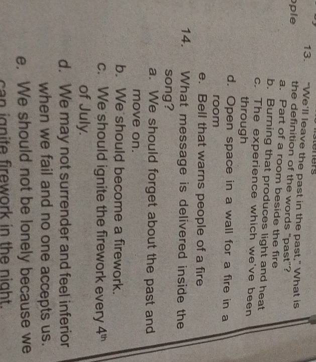 steners
13. “We'll leave the past in the past," What is
ple
the definition of the words "past”?
a. Part of a room beside the fire
b. Burning that produces light and heat
c. The experience which we've been
through
d. Open space in a wall for a fire in a
room
e. Bell that warns people of a fire
14. What message is delivered inside the
song?
a. We should forget about the past and
move on.
b. We should become a firework.
c. We should ignite the firework every 4^(th)
of July.
d. We may not surrender and feel inferior
when we fail and no one accepts us.
e. We should not be lonely because we
can ignite firework in the night.