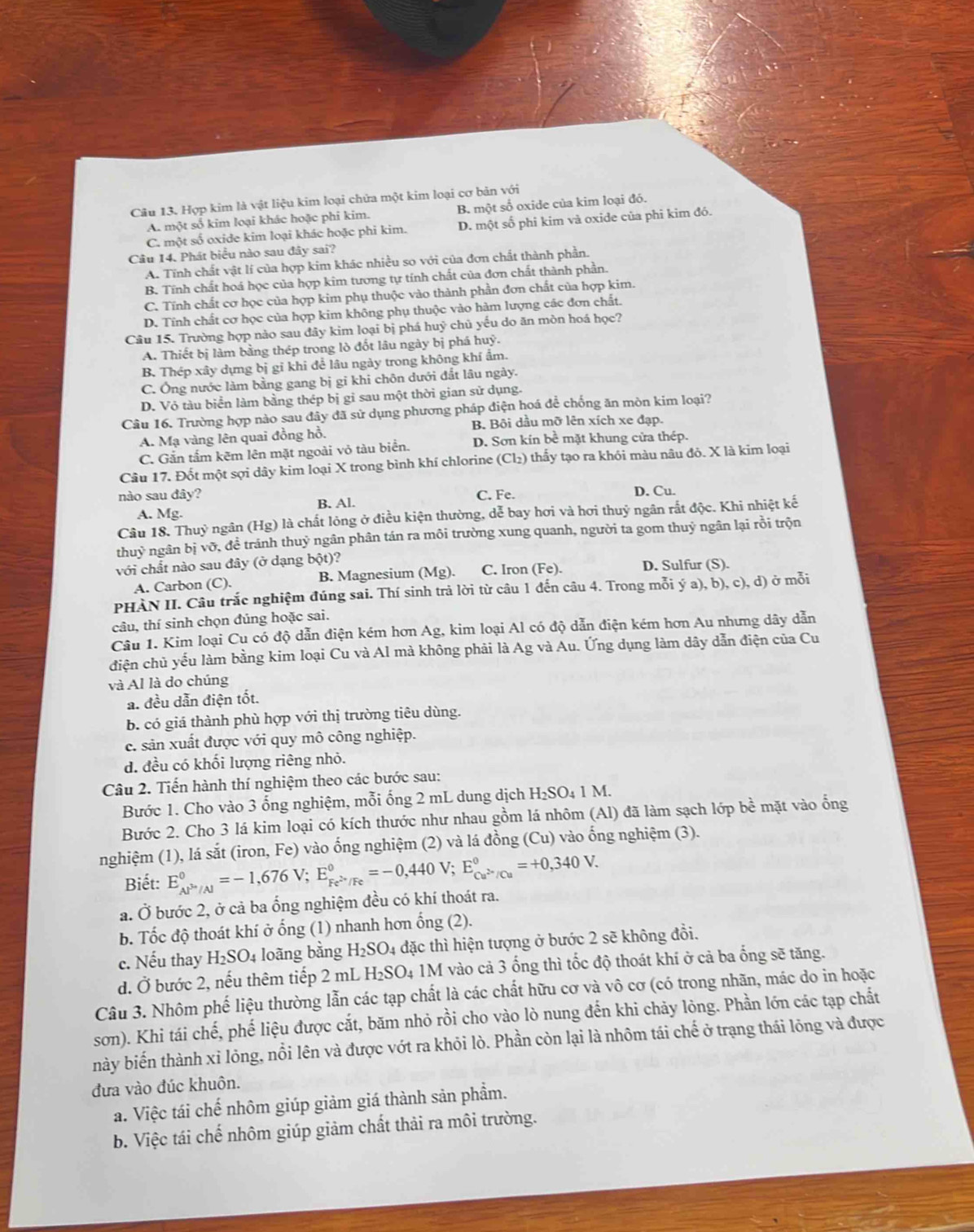 Hợp kim là vật liệu kim loại chứa một kim loại cơ bản với
A. một số kim loại khác hoặc phi kim. B. một số oxide của kim loại đó.
C. một số oxide kim loại khác hoặc phi kim. D. một số phi kim vả oxide của phi kim đó.
Câu 14. Phát biểu nào sau đây sai?
A. Tĩnh chất vật lí của hợp kim khác nhiều so với của đơn chất thành phần.
B. Tĩnh chất hoá học của hợp kim tương tự tính chất của đơn chất thành phần.
C. Tính chất cơ học của hợp kim phụ thuộc vào thành phần đơn chất của hợp kim.
D. Tính chất cơ học của hợp kim không phụ thuộc vào hàm lượng các đơn chất.
Câu 15. Trường hợp nào sau đây kim loại bị phá huỷ chủ yếu do ăn mòn hoá học?
A. Thiết bị làm bằng thép trong lò đốt lâu ngày bị phá huỷ.
B. Thép xây dựng bị gỉ khi để lâu ngày trong không khí ẩm.
C. Ông nước làm bằng gang bị gi khi chôn dưới đất lâu ngày.
D. Vỏ tàu biển làm bằng thép bị gi sau một thời gian sử dụng.
Câu 16. Trường hợp nào sau đây đã sử dụng phương pháp diện hoá đễ chống ăn mòn kim loại?
B. Bôi dầu mỡ lên xích xe đạp.
A. Mạ vàng lên quai đồng hồ.
C. Gắn tấm kẽm lên mặt ngoài vỏ tàu biển. D. Sơn kín bề mặt khung cửa thép.
Câu 17. Đốt một sợi dây kim loại X trong bình khí chlorine (Cl₂) thấy tạo ra khói màu nâu đỏ. X là kim loại
nào sau đây? C. Fe. D. Cu.
A. Mg. B. Al.
Câu 18. Thuỷ ngân (Hg) là chất lỏng ở điều kiện thường, dễ bay hơi và hơi thuỷ ngân rắt độc. Khi nhiệt kế
thuỷ ngân bị vỡ, đề tránh thuỷ ngân phân tán ra môi trường xung quanh, người ta gom thuỷ ngân lại rồi trộn
với chất nào sau đây (ở dạng bột)? D. Sulfur (S).
A. Carbon (C). B. Magnesium (Mg). C. Iron (Fe).
PHÀN II. Câu trắc nghiệm đúng sai. Thí sinh trả lời từ câu 1 đến câu 4. Trong mỗi ý a), b), c), d) ở mỗi
câu, thí sinh chọn đúng hoặc sai.
Câu 1. Kim loại Cu có độ dẫn điện kém hơn Ag, kim loại Al có độ dẫn điện kém hơn Au nhưng dây dẫn
điện chủ yếu làm bằng kim loại Cu và Al mà không phải là Ag và Au. Ứng dụng làm dây dẫn điện của Cu
và Al là do chúng
a. đều dẫn điện tốt.
b. có giá thành phù hợp với thị trường tiêu dùng.
c. sản xuất được với quy mô công nghiệp.
d. đều có khối lượng riêng nhỏ.
Câu 2. Tiến hành thí nghiệm theo các bước sau:
Bước 1. Cho vào 3 ống nghiệm, mỗi ống 2 mL dung dịch H₂SO₄ 1 M.
Bước 2. Cho 3 lá kim loại có kích thước như nhau gồm lá nhôm (Al) đã làm sạch lớp bề mặt vào ổng
nghiệm (1), lá sắt (iron, Fe) vào ống nghiệm (2) và lá đồng ( (Cu) vào ống nghiệm (3).
Biết: E_Alose/Al^0=-1,676V;E_Fe^(2+)/Fe^0=-0,440V;E_Cu^(2+)/Cu^0=+0,340V.
a. Ở bước 2, ở cả ba ổng nghiệm đều có khí thoát ra.
b. Tốc độ thoát khí ở ống (1) nhanh hơn ổng (2).
c. Nếu thay H_2SO_4 loãng bằng H_2SO_4 đặc thì hiện tượng ở bước 2 sẽ không đồi.
d. Ở bước 2, nếu thêm tiếp 2 mL H_2SO_4 1M vào cả 3 ống thì tốc độ thoát khí ở cả ba ống sẽ tăng.
Câu 3. Nhôm phế liệu thường lẫn các tạp chất là các chất hữu cơ và vô cơ (có trong nhãn, mác do in hoặc
sơn). Khi tái chế, phế liệu được cắt, băm nhỏ rồi cho vào lò nung đến khi chảy lòng. Phần lớn các tạp chất
này biến thành xỉ lỏng, nổi lên và được vớt ra khỏi lò. Phần còn lại là nhôm tái chế ở trạng thái lỏng và được
đưa vào đúc khuôn.
a. Việc tái chế nhôm giúp giảm giá thành sản phẩm.
b. Việc tái chế nhôm giúp giảm chất thải ra môi trường.