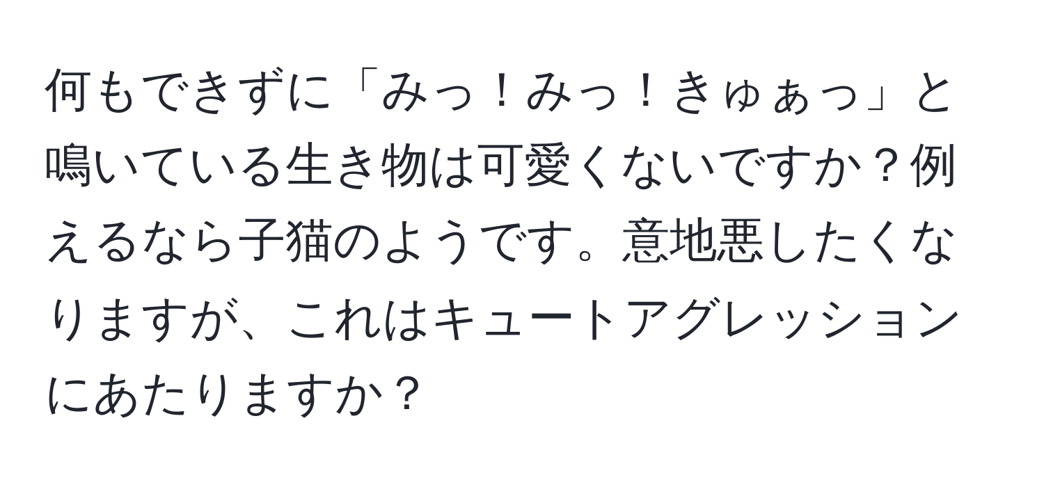 何もできずに「みっ！みっ！きゅぁっ」と鳴いている生き物は可愛くないですか？例えるなら子猫のようです。意地悪したくなりますが、これはキュートアグレッションにあたりますか？