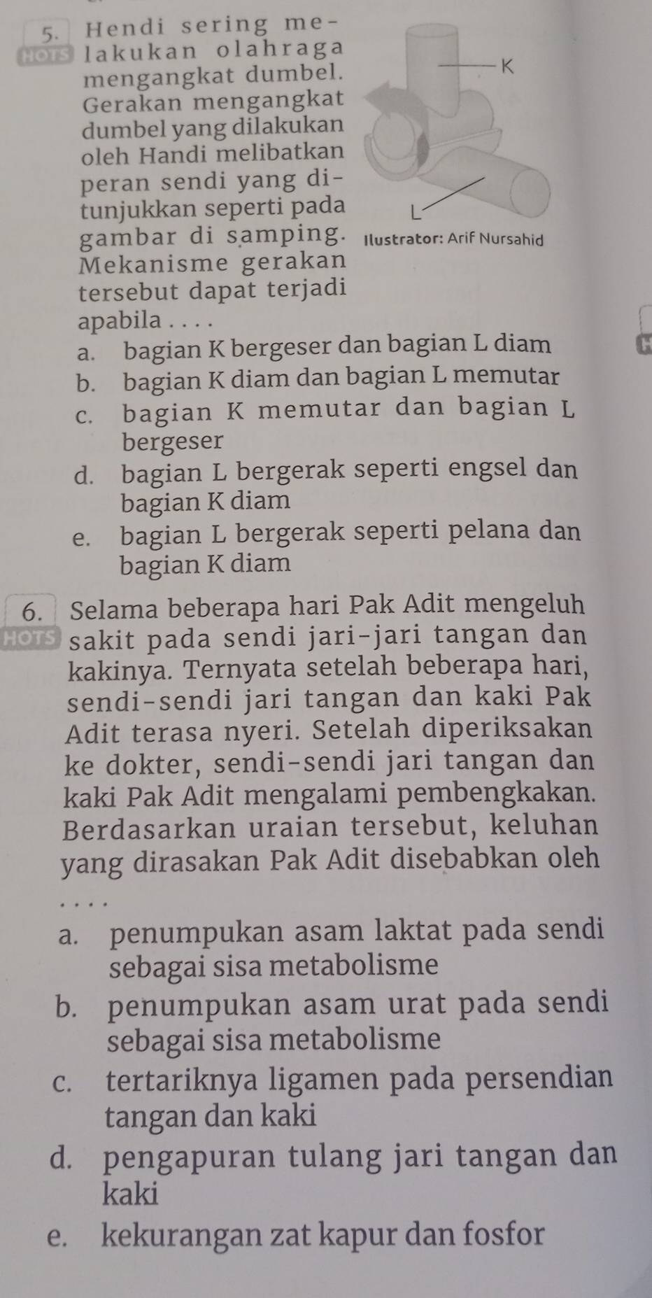 Hendi sering me-
HOTS lakukan olahraga
mengangkat dumbel.
Gerakan mengangkat
dumbel yang dilakukan
oleh Handi melibatkan
peran sendi yang di-
tunjukkan seperti pada
gambar di samping. 
Mekanisme gerakan
tersebut dapat terjadi
apabila . . . .
a. bagian K bergeser dan bagian L diam
b. bagian K diam dan bagian L memutar
c. bagian K memutar dan bagian L
bergeser
d. bagian L bergerak seperti engsel dan
bagian K diam
e. bagian L bergerak seperti pelana dan
bagian K diam
6. Selama beberapa hari Pak Adit mengeluh
HOTS sakit pada sendi jari-jari tangan dan
kakinya. Ternyata setelah beberapa hari,
sendi-sendi jari tangan dan kaki Pak
Adit terasa nyeri. Setelah diperiksakan
ke dokter, sendi-sendi jari tangan dan
kaki Pak Adit mengalami pembengkakan.
Berdasarkan uraian tersebut, keluhan
yang dirasakan Pak Adit disebabkan oleh
a. penumpukan asam laktat pada sendi
sebagai sisa metabolisme
b. penumpukan asam urat pada sendi
sebagai sisa metabolisme
c. tertariknya ligamen pada persendian
tangan dan kaki
d. pengapuran tulang jari tangan dan
kaki
e. kekurangan zat kapur dan fosfor