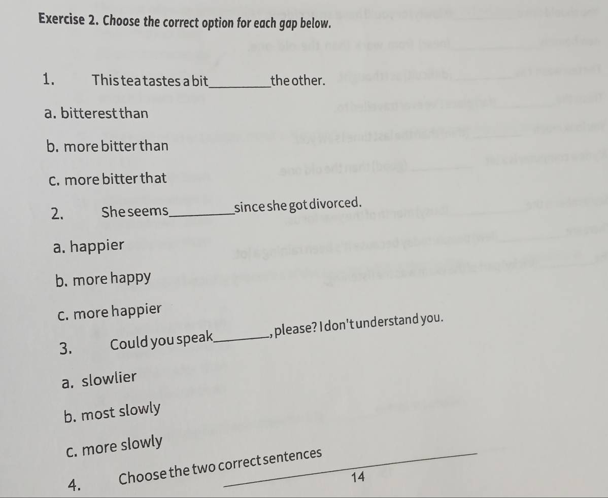 Choose the correct option for each gap below.
1. This tea tastes a bit_ the other.
a. bitterest than
b. more bitter than
C. more bitter that
2. She seems _since she got divorced.
a. happier
b. more happy
C. more happier
3. Could you speak_ , please? I don't understand you.
a. slowlier
b. most slowly
c. more slowly
4. Choose the two correct sentences
14