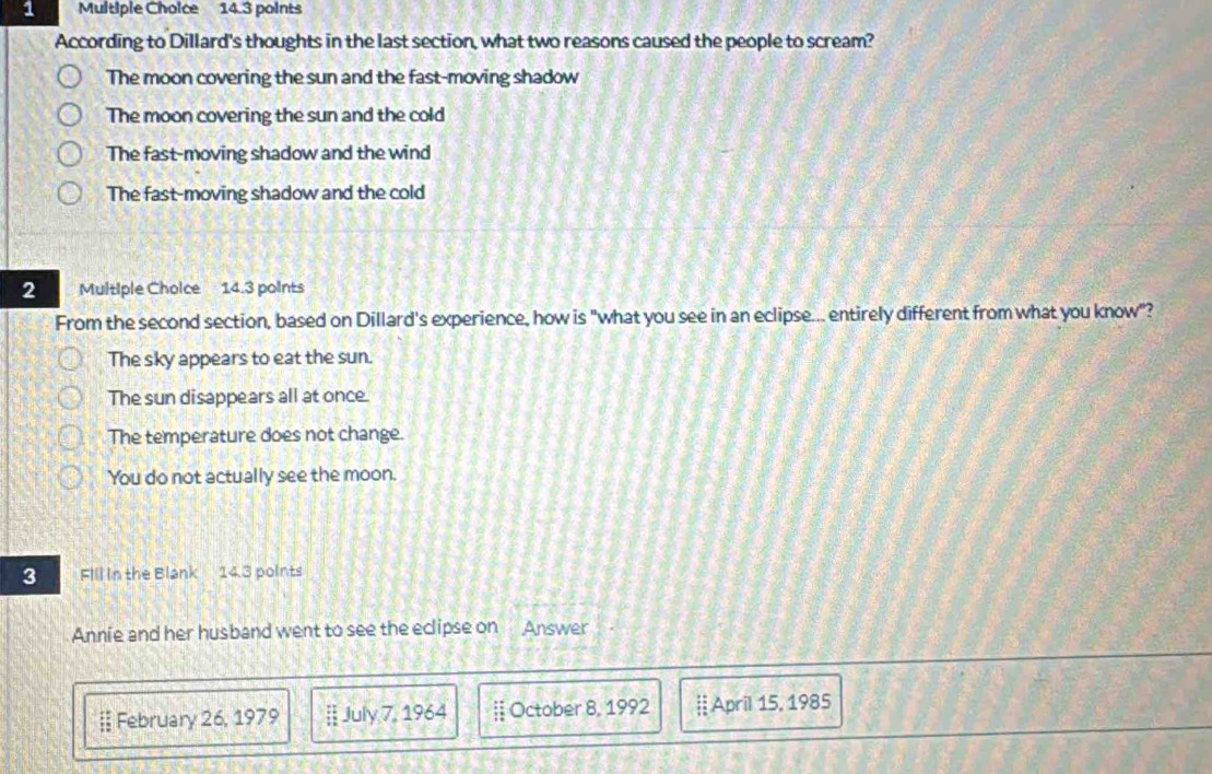 According to Dillard's thoughts in the last section, what two reasons caused the people to scream?
The moon covering the sun and the fast-moving shadow
The moon covering the sun and the cold
The fast-moving shadow and the wind
The fast-moving shadow and the cold
2 Multiple Cholce 14.3 points
From the second section, based on Dillard's experience, how is "what you see in an eclipse... entirely different from what you know"?
The sky appears to eat the sun.
The sun disappears all at once
The temperature does not change.
You do not actually see the moon.
3 Fill in the Blank 1∠ 3 points
Annie and her husband went to see the eclipse on Answer
§ February 26, 1979 || July 7, 1964  October 8, 1992 ┊April 15, 1985