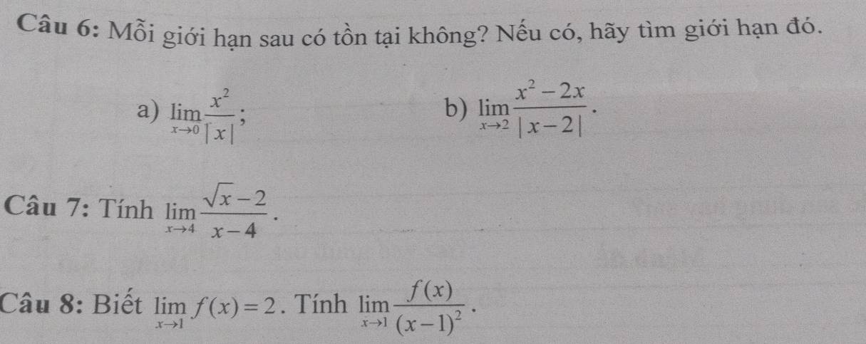 Mỗi giới hạn sau có tồn tại không? Nếu có, hãy tìm giới hạn đó. 
a) limlimits _xto 0 x^2/|x| ; limlimits _xto 2 (x^2-2x)/|x-2| . 
b) 
Câu 7: Tính limlimits _xto 4 (sqrt(x)-2)/x-4 . 
Câu 8: Biết limlimits _xto 1f(x)=2. Tính limlimits _xto 1frac f(x)(x-1)^2.