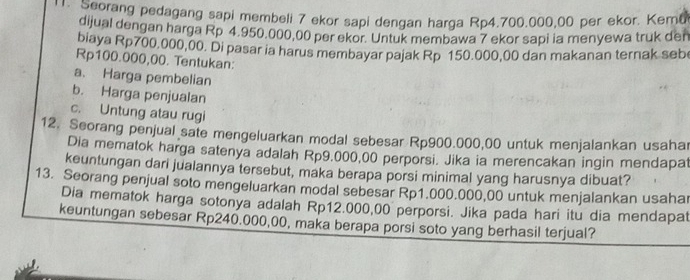 Seorang pedagang sapi membeli 7 ekor sapi dengan harga Rp4.700.000,00 per ekor. Keme 
dijual dengan harga Rp 4.950.000,00 per ekor. Untuk membawa 7 ekor sapi ia menyewa truk den 
biaya Rp700,000,00. Di pasar ia harus membayar pajak Rp 150.000,00 dan makanan ternak seb
Rp100.000,00. Tentukan: 
a. Harga pembelian 
b. Harga penjualan 
c. Untung atau rugi 
12. Seorang penjual sate mengeluarkan modal sebesar Rp900.000,00 untuk menjalankan usaha 
Dia mematok harga satenya adalah Rp9.000,00 perporsi. Jika ia merencakan ingin mendapat 
keuntungan dari jualannya tersebut, maka berapa porsi minimal yang harusnya dibuat? 
13. Seorang penjual soto mengeluarkan modal sebesar Rp1.000.000,00 untuk menjalankan usahar 
Dia mematok harga sotonya adalah Rp12.000,00 perporsi. Jika pada hari itu dia mendapat 
keuntungan sebesar Rp240.000,00, maka berapa porsi soto yang berhasil terjual?