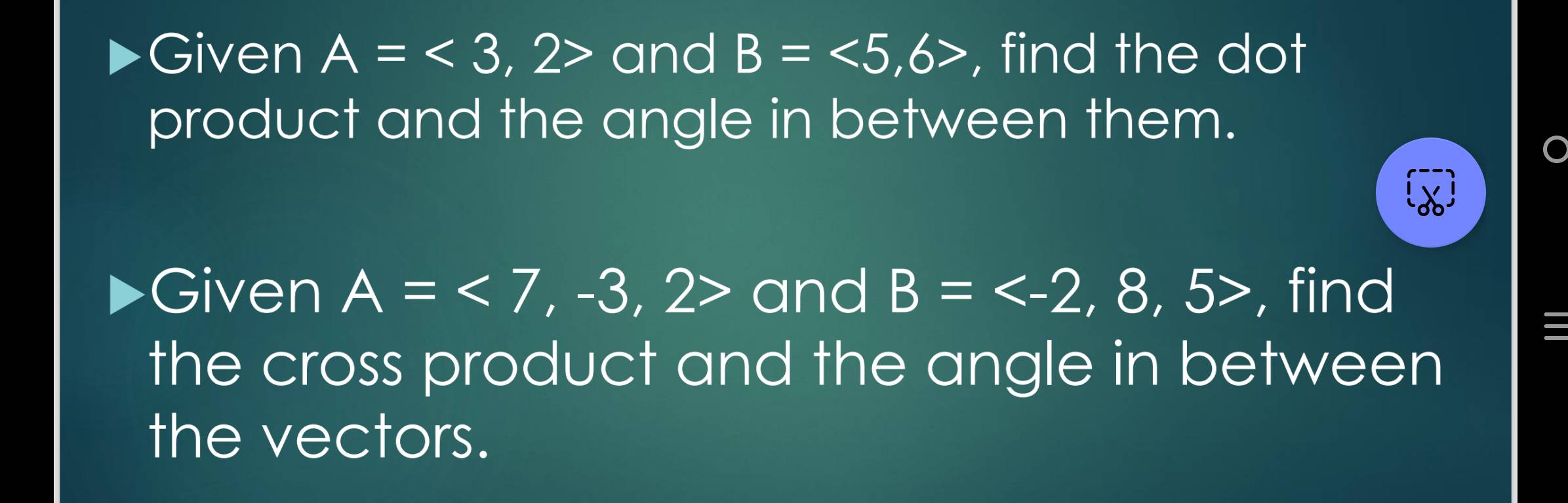 Given A=<3</tex>, ,2> and B=<5</tex>, 6> , find the dot 
product and the angle in between them. 
Given A=<7,-3,2> and B= 8.57 , find 
the cross product and the angle in between 
the vectors.