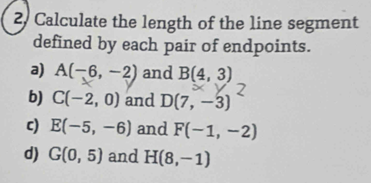 2, Calculate the length of the line segment 
defined by each pair of endpoints. 
a) A(-6,-2) and B(4,3)
b) C(-2,0) and D(7,-3)
c) E(-5,-6) and F(-1,-2)
d) G(0,5) and H(8,-1)