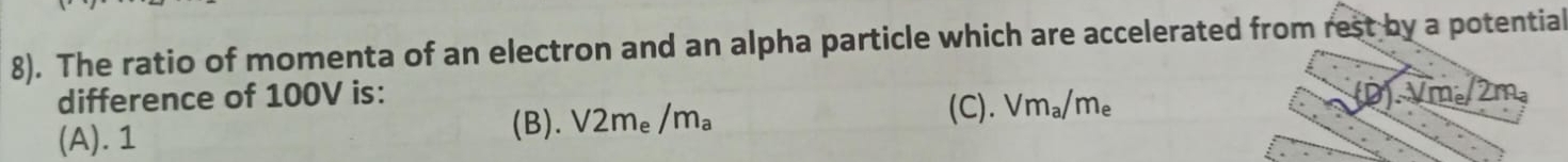 8). The ratio of momenta of an electron and an alpha particle which are accelerated from rest by a potential
difference of 100V is: (D). Vm。/2m 。
(B). V2m_e/m_a
(A). 1 (C). Vm_a/m_e