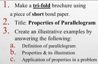 Make a tri-fold brochure using 
a piece of short bond paper. 
2. Title: Properties of Parallelogram 
3. Create an illustrative examples by 
answering the following: 
a. Definition of parallelogram 
b. Properties & its illustration 
C. Application of properties in a problem