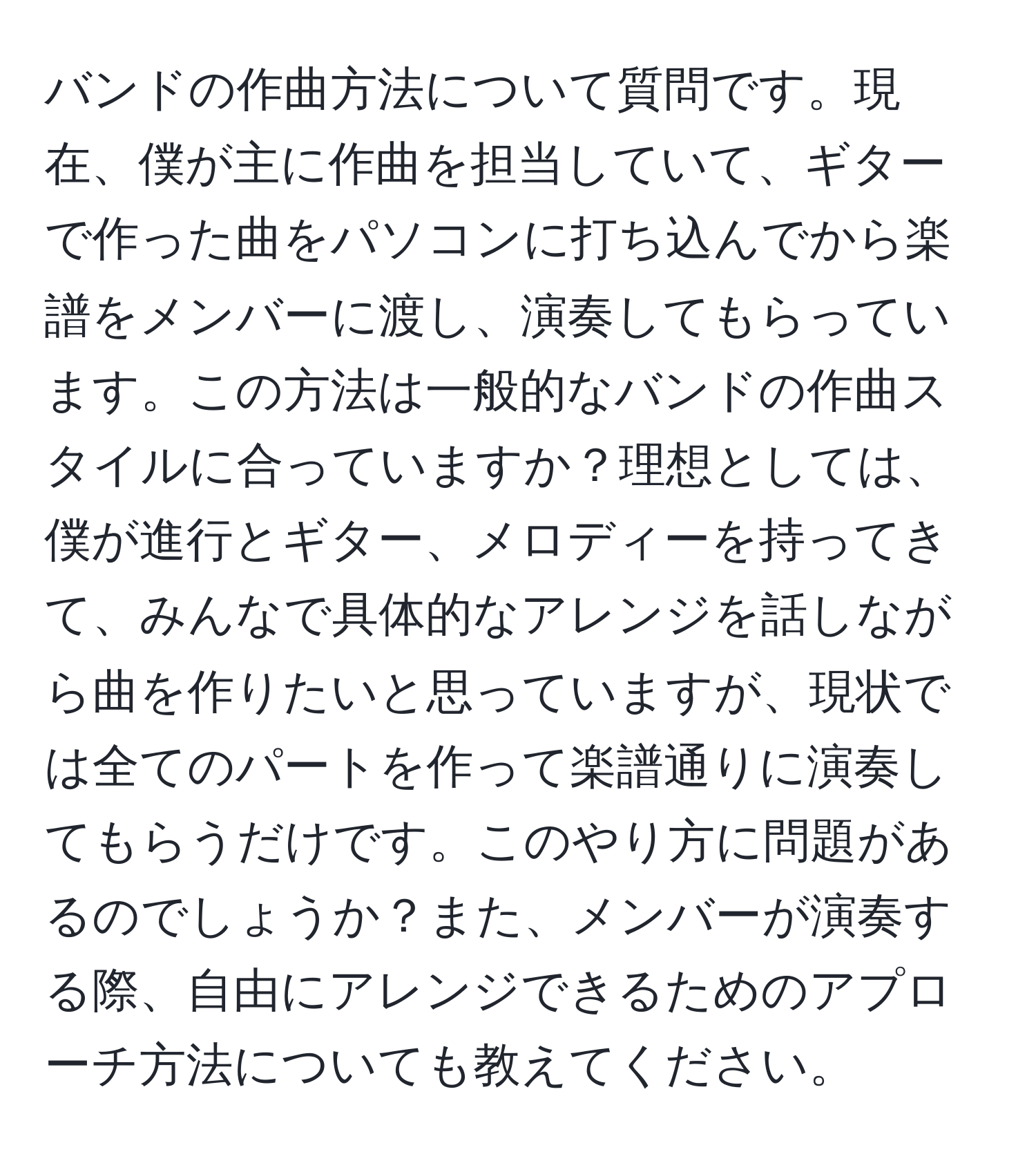 バンドの作曲方法について質問です。現在、僕が主に作曲を担当していて、ギターで作った曲をパソコンに打ち込んでから楽譜をメンバーに渡し、演奏してもらっています。この方法は一般的なバンドの作曲スタイルに合っていますか？理想としては、僕が進行とギター、メロディーを持ってきて、みんなで具体的なアレンジを話しながら曲を作りたいと思っていますが、現状では全てのパートを作って楽譜通りに演奏してもらうだけです。このやり方に問題があるのでしょうか？また、メンバーが演奏する際、自由にアレンジできるためのアプローチ方法についても教えてください。