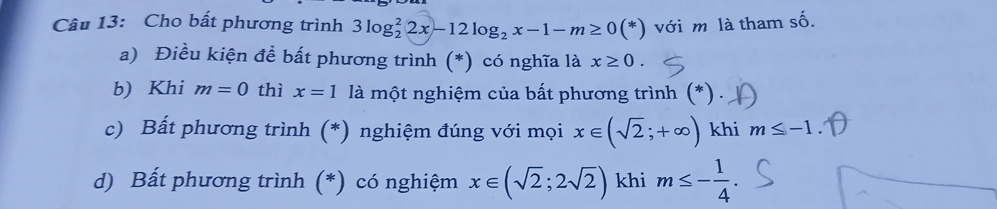 Cho bất phương trình 3log _2^(22x-12log _2)x-1-m≥ 0(*) với m là tham số. 
a) Điều kiện để bất phương trình (*) có nghĩa là x≥ 0. 
b) Khi m=0 thì x=1 là một nghiệm của bất phương trình (*) . 
c) Bất phương trình (*) nghiệm đúng với mọi x∈ (sqrt(2);+∈fty ) khi m≤ -1. 
d) Bất phương trình (*) có nghiệm x∈ (sqrt(2);2sqrt(2)) khi m≤ - 1/4 