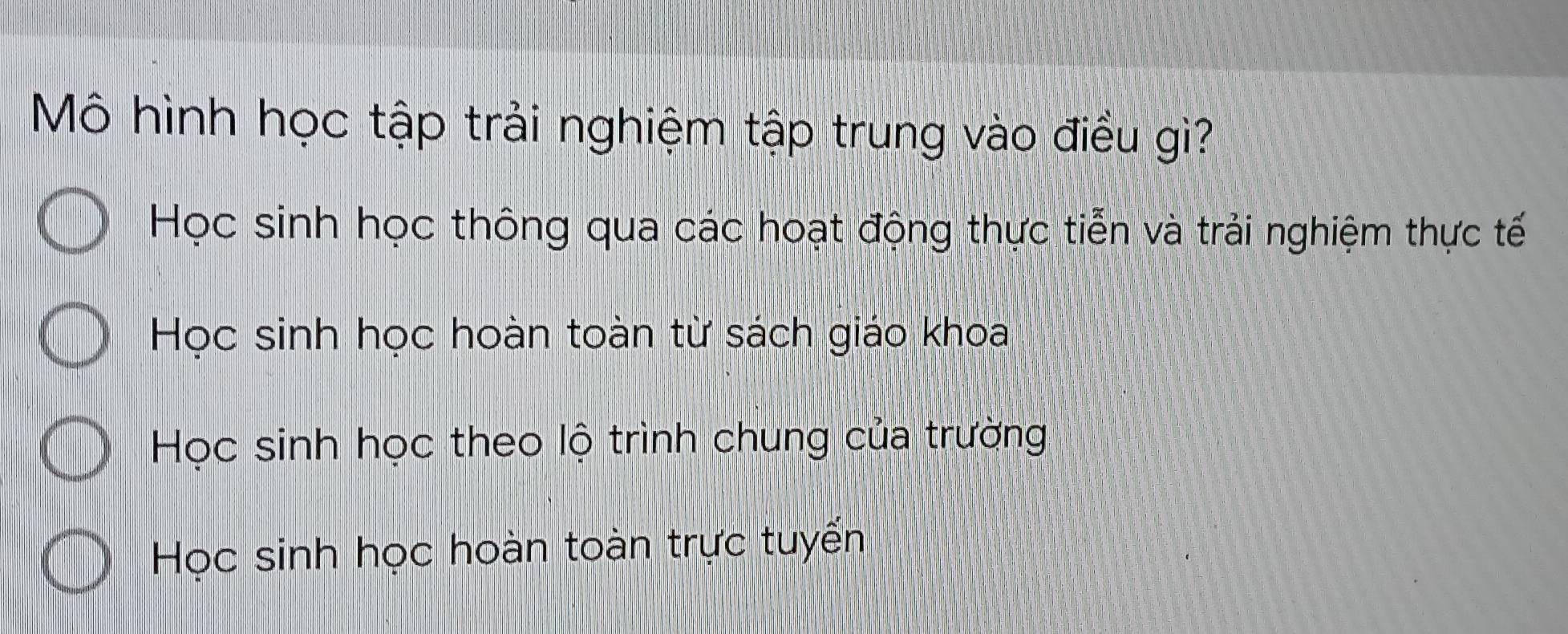 Mô hình học tập trải nghiệm tập trung vào điều giì?
Học sinh học thông qua các hoạt động thực tiễn và trải nghiệm thực tế
Học sinh học hoàn toàn từ sách giáo khoa
Học sinh học theo lộ trình chung của trường
Học sinh học hoàn toàn trực tuyến