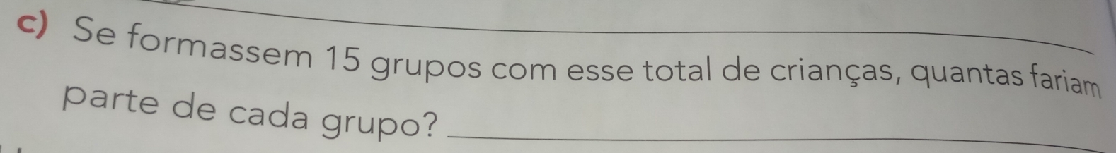 Se formassem 15 grupos com esse total de crianças, quantas fariam 
parte de cada grupo?_