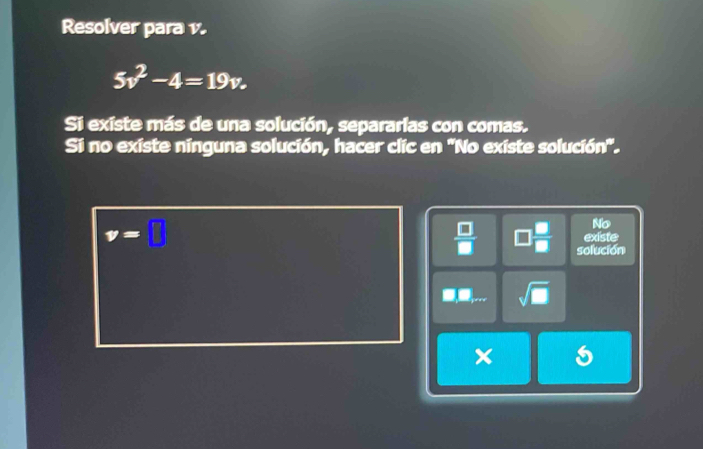 Resolver para v.
5v^2-4=19v. 
Si existe más de una solución, separarlas con comas. 
Si no existe ninguna solución, hacer clic en 'No existe solución'. 
No
v=□ existe
=
y solución
sqrt(□ )
x 5