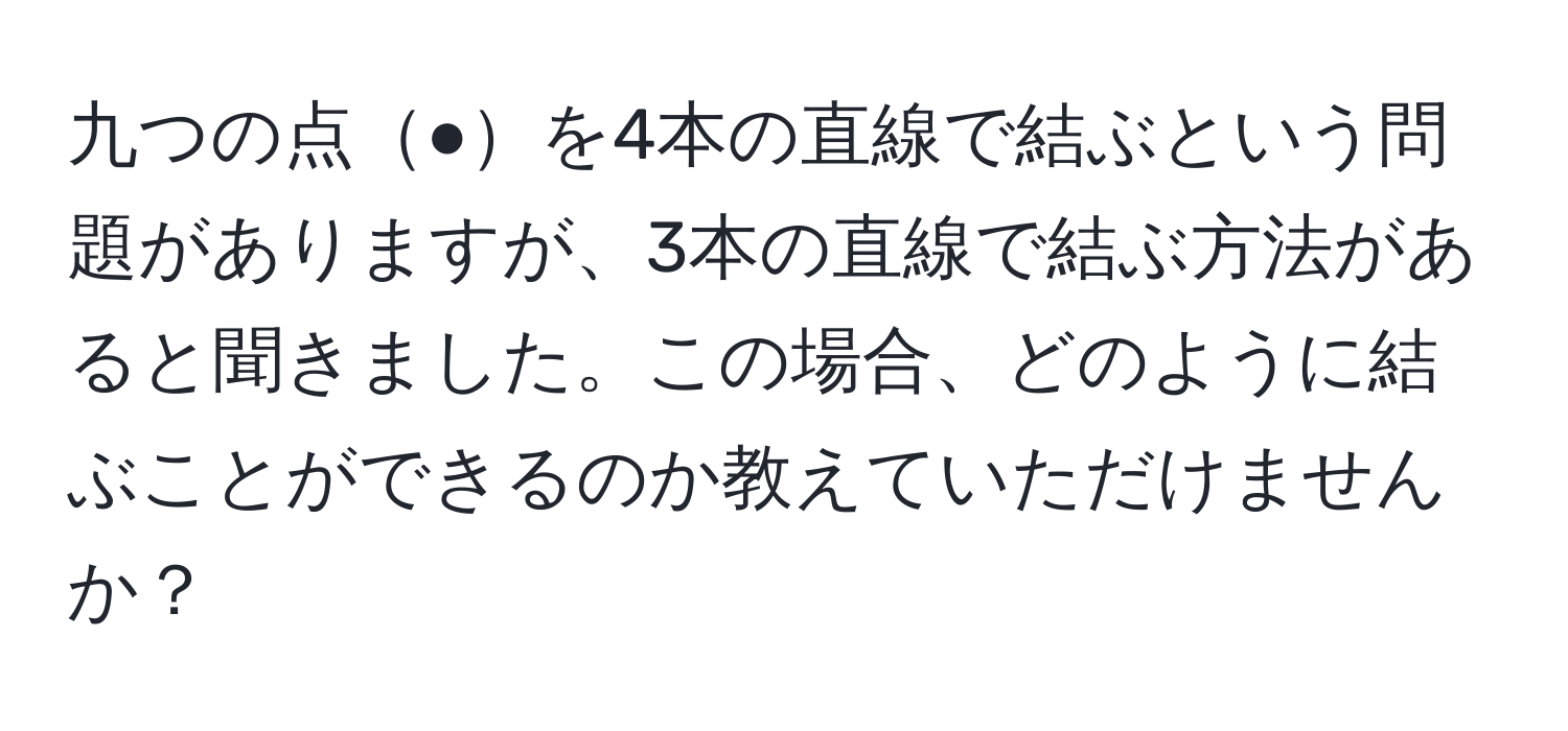 九つの点●を4本の直線で結ぶという問題がありますが、3本の直線で結ぶ方法があると聞きました。この場合、どのように結ぶことができるのか教えていただけませんか？