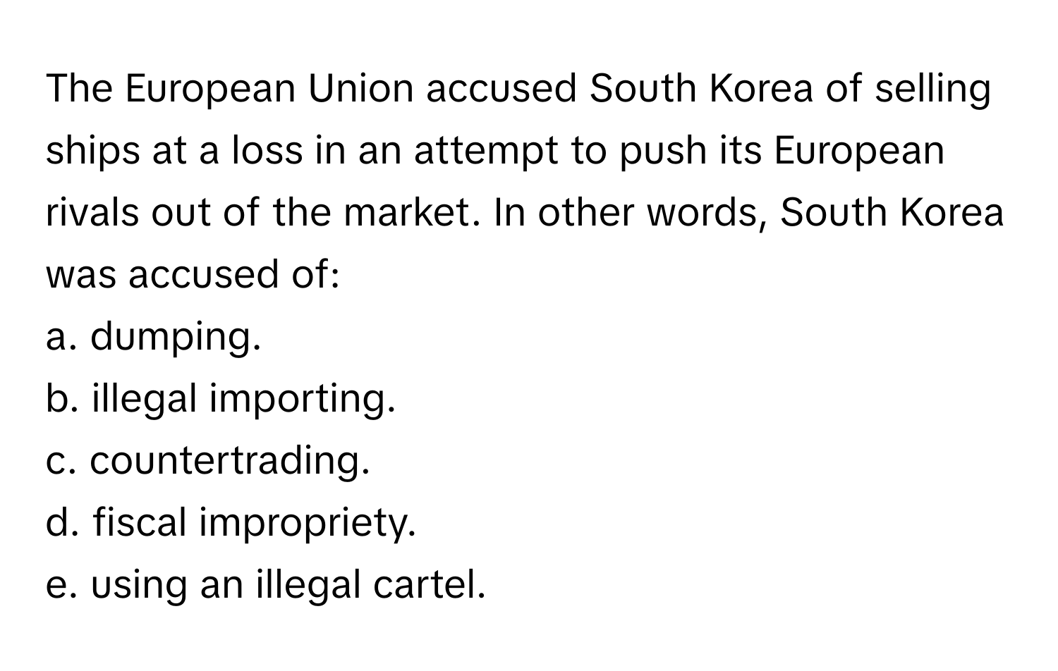 The European Union accused South Korea of selling ships at a loss in an attempt to push its European rivals out of the market. In other words, South Korea was accused of:

a. dumping.
b. illegal importing.
c. countertrading.
d. fiscal impropriety.
e. using an illegal cartel.