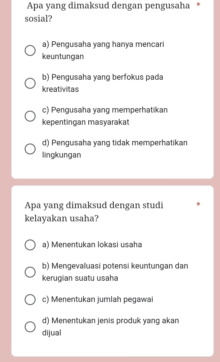 Apa yang dimaksud dengan pengusaha *
sosial?
a) Pengusaha yang hanya mencari
keuntungan
b) Pengusaha yang berfokus pada
kreativitas
c) Pengusaha yang memperhatikan
kepentingan masyarakat
d) Pengusaha yang tidak memperhatikan
lingkungan
Apa yang dimaksud dengan studi

kelayakan usaha?
a) Menentukan lokasi usaha
b) Mengevaluasi potensi keuntungan dan
kerugian suatu usaha
c) Menentukan jumlah pegawai
d) Menentukan jenis produk yang akan
dijual