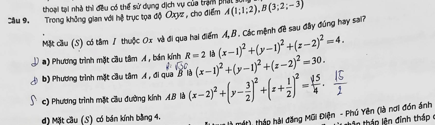 thoại tại nhà thì đều có thể sử dụng dịch vụ của trạm phát sống
Câu 9. Trong không gian với hệ trục tọa độ Oxyz , cho điểm A(1;1;2), B(3;2;-3)
Mặt cầu (S) có tâm / thuộc Ox và đi qua hai điểm A, B. Các mệnh đề sau đây đúng hay sal?
a) Phương trình mặt cầu tâm A , bán kính R=2 là (x-1)^2+(y-1)^2+(z-2)^2=4.
b) Phương trình mặt cầu tâm A , đi qua B là (x-1)^2+(y-1)^2+(z-2)^2=30.
c) Phương trình mặt cầu đường kính AB là (x-2)^2+(y- 3/2 )^2+(z+ 1/2 )^2= 15/4 . 
* m ớt thán hải đăng Mũi Điện - Phú Yên (là nơi đón ánh
d) Mặt cầu (S) có bán kính bằng 4.
lên tháp lên đỉnh tháp ở